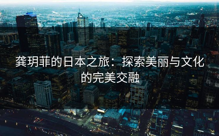 龚玥菲的日本之旅：探索美丽与文化的完美交融