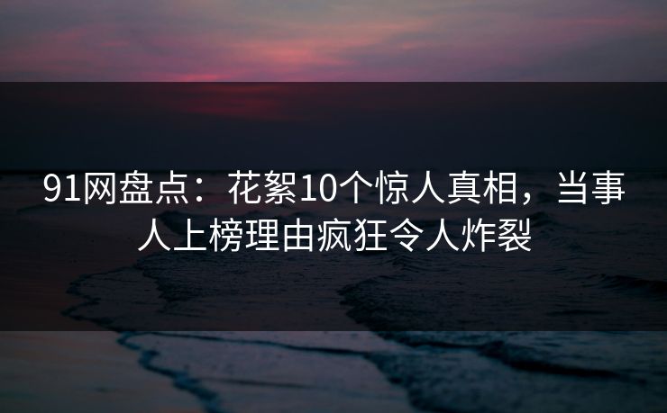 91网盘点：花絮10个惊人真相，当事人上榜理由疯狂令人炸裂