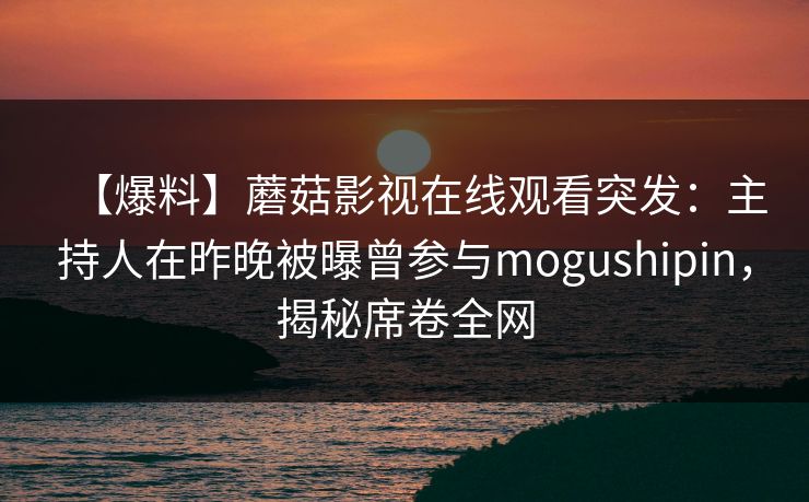 【爆料】蘑菇影视在线观看突发:主持人在昨晚被曝曾参与mogushipin,揭秘席卷全网 【爆料】蘑菇影视在线观看突发:主持人在昨晚被曝曾参与mogushipin,揭秘席卷全网