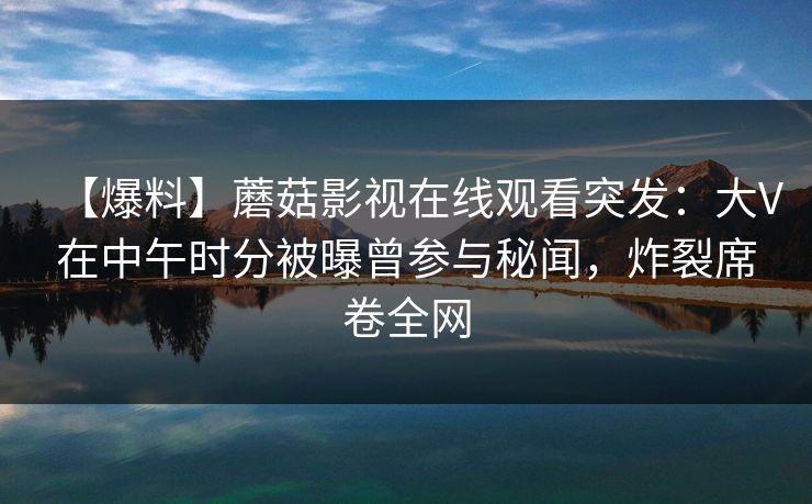 【爆料】蘑菇影视在线观看突发:大V在中午时分被曝曾参与秘闻,炸裂席卷全网 【爆料】蘑菇影视在线观看突发:大V在中午时分被曝曾参与秘闻,炸裂席卷全网