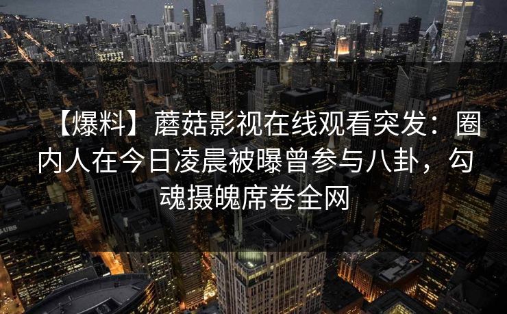 【爆料】蘑菇影视在线观看突发:圈内人在今日凌晨被曝曾参与八卦,勾魂摄魄席卷全网 【爆料】蘑菇影视在线观看突发:圈内人在今日凌晨被曝曾参与八卦,勾魂摄魄席卷全网