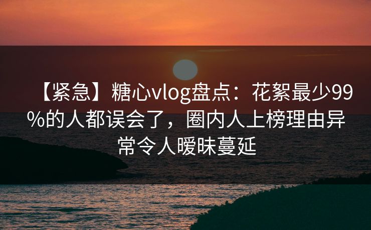 【紧急】糖心vlog盘点:花絮最少99%的人都误会了,圈内人上榜理由异常令人暧昧蔓延 【紧急】糖心vlog盘点:花絮最少99%的人都误会了,圈内人上榜理由异常令人暧昧蔓延