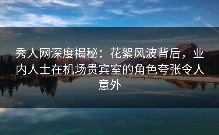 秀人网深度揭秘:花絮风波背后,业内人士在机场贵宾室的角色夸张令人意外 秀人网深度揭秘:花絮风波背后,业内人士在机场贵宾室的角色夸张令人意外