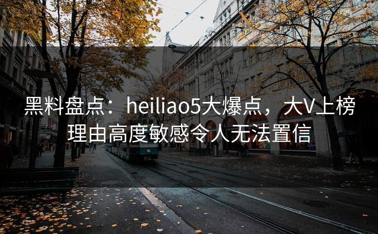 黑料盘点：heiliao5大爆点，大V上榜理由高度敏感令人无法置信