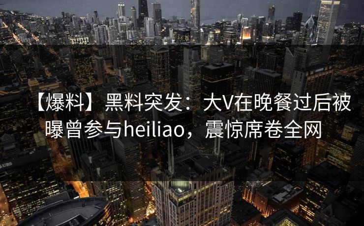 【爆料】黑料突发：大V在晚餐过后被曝曾参与heiliao，震惊席卷全网