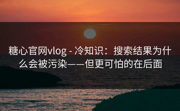 糖心官网vlog - 冷知识：搜索结果为什么会被污染——但更可怕的在后面