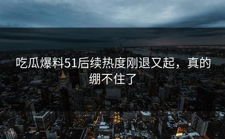 吃瓜爆料51后续热度刚退又起，真的绷不住了