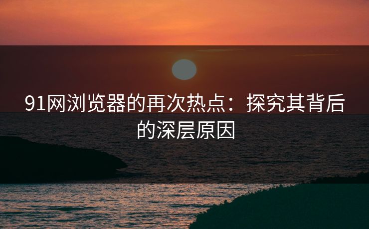 91网浏览器的再次热点：探究其背后的深层原因