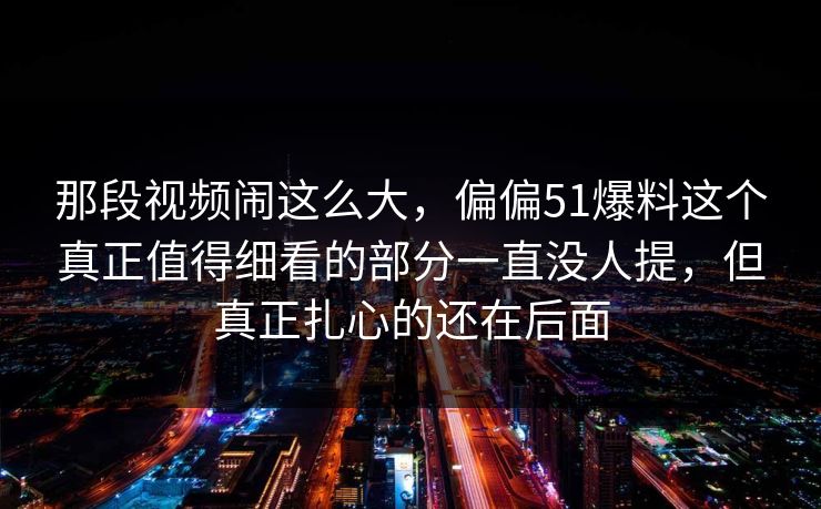 那段视频闹这么大，偏偏51爆料这个真正值得细看的部分一直没人提，但真正扎心的还在后面